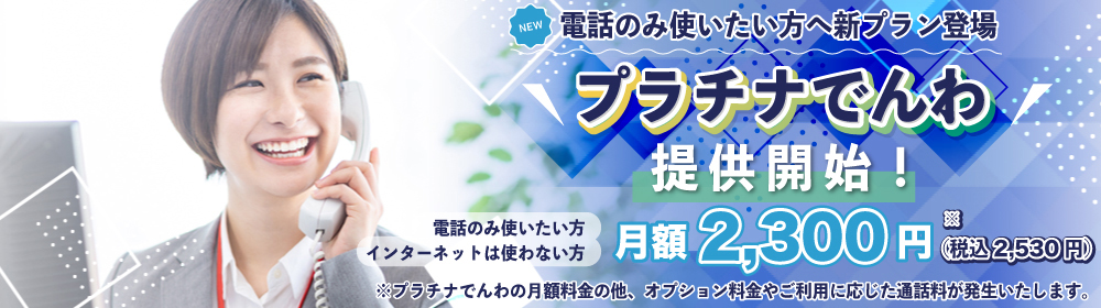 電話のみ使いたい方へ新プラン登場！「プラチナでんわ」提供開始！//電話のみ使いたい方・インターネットは使わない方//月額2,300円（税込2,530円）※プラチナでんわの月額料金の他、オプション料金やご利用に応じた通話料が発生いたします。